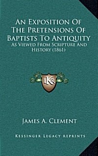 An Exposition of the Pretensions of Baptists to Antiquity: As Viewed from Scripture and History (1861) (Hardcover)