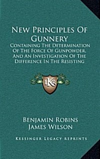 New Principles of Gunnery: Containing the Determination of the Force of Gunpowder, and an Investigation of the Difference in the Resisting Power (Hardcover)