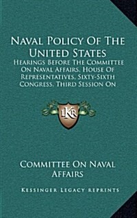 Naval Policy of the United States: Hearings Before the Committee on Naval Affairs, House of Representatives, Sixty-Sixth Congress, Third Session on Na (Hardcover)