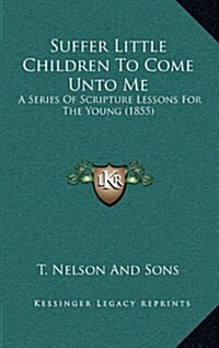 Suffer Little Children to Come Unto Me: A Series of Scripture Lessons for the Young (1855) (Hardcover)