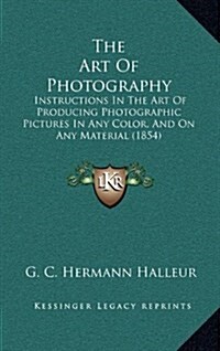 The Art of Photography: Instructions in the Art of Producing Photographic Pictures in Any Color, and on Any Material (1854) (Hardcover)