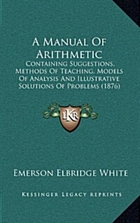 A Manual of Arithmetic: Containing Suggestions, Methods of Teaching, Models of Analysis and Illustrative Solutions of Problems (1876) (Hardcover)
