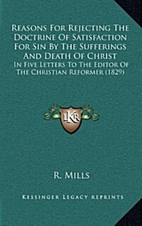 Reasons for Rejecting the Doctrine of Satisfaction for Sin by the Sufferings and Death of Christ: In Five Letters to the Editor of the Christian Refor (Hardcover)