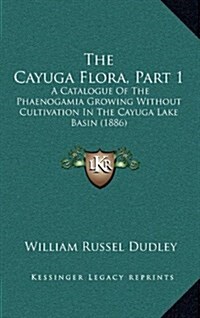 The Cayuga Flora, Part 1: A Catalogue Of The Phaenogamia Growing Without Cultivation In The Cayuga Lake Basin (1886) (Hardcover)