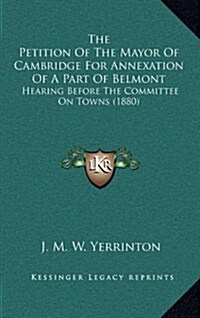 The Petition of the Mayor of Cambridge for Annexation of a Part of Belmont: Hearing Before the Committee on Towns (1880) (Hardcover)