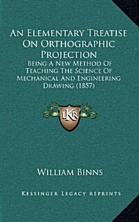 An Elementary Treatise on Orthographic Projection: Being a New Method of Teaching the Science of Mechanical and Engineering Drawing (1857) (Hardcover)