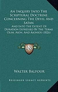 An Inquiry Into the Scriptural Doctrine Concerning the Devil and Satan: And Into the Extent of Duration Expressed by the Terms Olim, Aion, and Aionios (Hardcover)