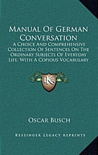 Manual of German Conversation: A Choice and Comprehensive Collection of Sentences on the Ordinary Subjects of Everyday Life, with a Copious Vocabular (Hardcover)