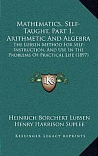 Mathematics, Self-Taught, Part 1, Arithmetic and Algebra: The Lubsen Method for Self-Instruction, and Use in the Problems of Practical Life (1897) (Hardcover)