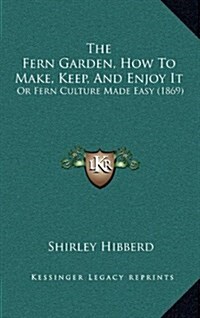 The Fern Garden, How to Make, Keep, and Enjoy It: Or Fern Culture Made Easy (1869) (Hardcover)