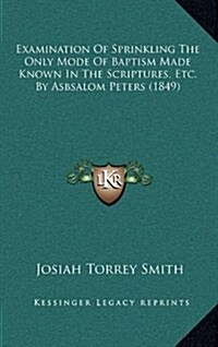 Examination of Sprinkling the Only Mode of Baptism Made Known in the Scriptures, Etc. by Asbsalom Peters (1849) (Hardcover)