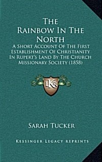 The Rainbow in the North: A Short Account of the First Establishment of Christianity in Ruperts Land by the Church Missionary Society (1858) (Hardcover)