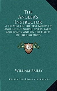 The Anglers Instructor: A Treatise on the Best Modes of Angling in English Rivers, Lakes, and Ponds, and on the Habits of the Fish (1857) (Hardcover)