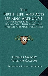 The Birth, Life, and Acts of King Arthur V1: Of His Noble Knights of the Round Table, Their Marvelous Inquests and Adventures (1817) (Hardcover)