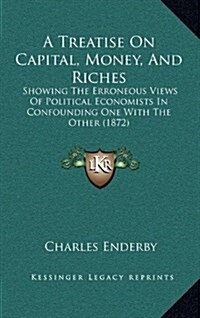 A Treatise on Capital, Money, and Riches: Showing the Erroneous Views of Political Economists in Confounding One with the Other (1872) (Hardcover)