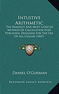 Intuitive Arithmetic: The Readiest and Most Concise Method of Calculation Ever Published, Designed for the Use of All Classes (1847) (Hardcover)