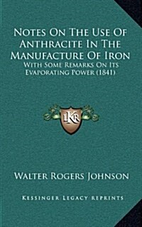 Notes on the Use of Anthracite in the Manufacture of Iron: With Some Remarks on Its Evaporating Power (1841) (Hardcover)