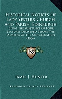 Historical Notices of Lady Yesters Church and Parish, Edinburgh: Being the Substance of Four Lectures Delivered Before the Members of the Congregatio (Hardcover)