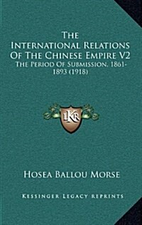 The International Relations of the Chinese Empire V2: The Period of Submission, 1861-1893 (1918) (Hardcover)