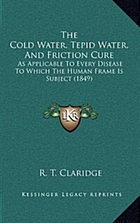 The Cold Water, Tepid Water, and Friction Cure: As Applicable to Every Disease to Which the Human Frame Is Subject (1849) (Hardcover)