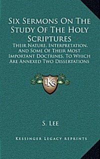 Six Sermons on the Study of the Holy Scriptures: Their Nature, Interpretation, and Some of Their Most Important Doctrines, to Which Are Annexed Two Di (Hardcover)