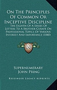 On the Principles of Common or Inceptive Discipline: The Eighth of a Series of Letters to a Brother Curate on Professional Topics of Various Interest (Hardcover)