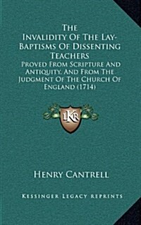 The Invalidity Of The Lay-Baptisms Of Dissenting Teachers: Proved From Scripture And Antiquity, And From The Judgment Of The Church Of England (1714) (Hardcover)