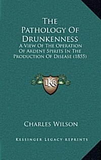 The Pathology of Drunkenness: A View of the Operation of Ardent Spirits in the Production of Disease (1855) (Hardcover)