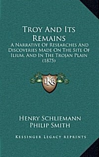 Troy and Its Remains: A Narrative of Researches and Discoveries Made on the Site of Ilium, and in the Trojan Plain (1875) (Hardcover)