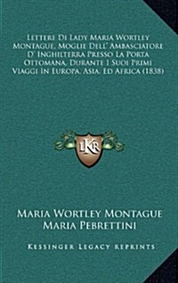 Lettere Di Lady Maria Wortley Montague, Moglie Dell Ambasciatore D Inghilterra Presso La Porta Ottomana, Durante I Suoi Primi Viaggi in Europa, Asia (Hardcover)