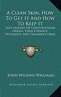 A Clean Skin, How to Get It and How to Keep It: Skin Diseases of Constitutional Origin, Their Etiology, Pathology, and Treatment (1864) (Hardcover)