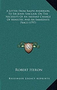 A Letter from Ralph Anderson, to Sir John Sinclair, on the Necessity of an Instant Change of Ministry, and an Immediate Peace (1797) (Hardcover)