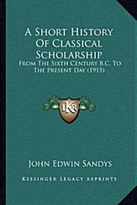 A Short History of Classical Scholarship: From the Sixth Century B.C. to the Present Day (1915) (Hardcover)