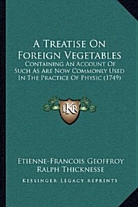 A Treatise on Foreign Vegetables: Containing an Account of Such as Are Now Commonly Used in the Practice of Physic (1749) (Hardcover)