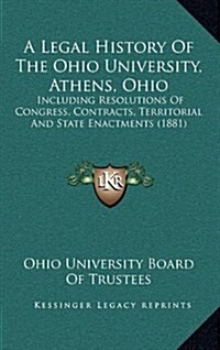 A Legal History of the Ohio University, Athens, Ohio: Including Resolutions of Congress, Contracts, Territorial and State Enactments (1881) (Hardcover)