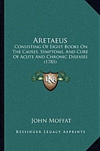Aretaeus: Consisting of Eight Books on the Causes, Symptoms, and Cure of Acute and Chronic Diseases (1785) (Hardcover)