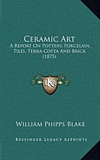 Ceramic Art: A Report on Pottery, Porcelain, Tiles, Terra-Cotta and Brick (1875) (Hardcover)