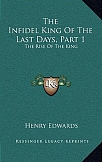 The Infidel King of the Last Days, Part 1: The Rise of the King: A Dramatic Poem (1873) (Hardcover)