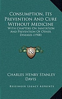 Consumption, Its Prevention and Cure Without Medicine: With Chapters on Sanitation and Prevention of Other Diseases (1908) (Hardcover)