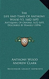 The Life and Times of Anthony Wood V3, 1682-1695: Antiquary, of Oxford, 1632-1695, Described by Himself (1894) (Hardcover)