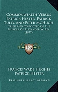 Commonwealth Versus Patrick Hester, Patrick Tully, and Peter McHugh: Tried and Convicted of the Murder of Alexander W. Rea (1877) (Hardcover)