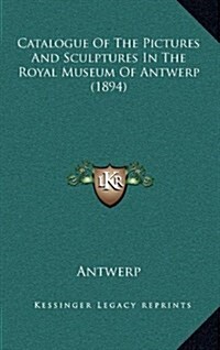 Catalogue of the Pictures and Sculptures in the Royal Museum of Antwerp (1894) (Hardcover)