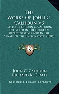 The Works of John C. Calhoun V3: Speeches of John C. Calhoun, Delivered in the House of Representatives and in the Senate of the United States (1883) (Hardcover)