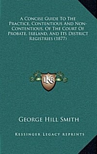 A Concise Guide to the Practice, Contentious and Non-Contentious, of the Court of Probate, Ireland, and Its District Registries (1877) (Hardcover)