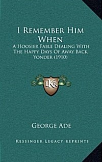 I Remember Him When: A Hoosier Fable Dealing with the Happy Days of Away Back Yonder (1910) (Hardcover)