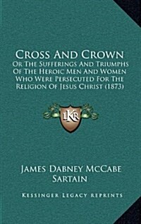 Cross and Crown: Or the Sufferings and Triumphs of the Heroic Men and Women Who Were Persecuted for the Religion of Jesus Christ (1873) (Hardcover)