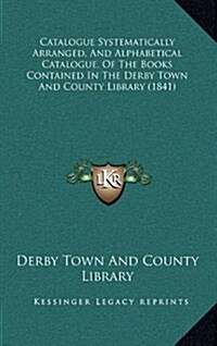 Catalogue Systematically Arranged, and Alphabetical Catalogue, of the Books Contained in the Derby Town and County Library (1841) (Hardcover)