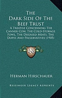 The Dark Side of the Beef Trust: A Treatise Concerning the Canner Cow, the Cold-Storage Fowl, the Diseased Meats, the Dopes and Preservatives (1905) (Hardcover)