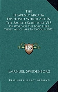 The Heavenly Arcana Disclosed Which Are in the Sacred Scripture V15: Or Word of the Lord Here Those Which Are in Exodus (1903) (Hardcover)