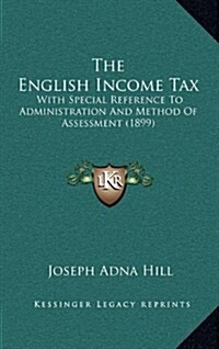 The English Income Tax: With Special Reference to Administration and Method of Assessment (1899) (Hardcover)